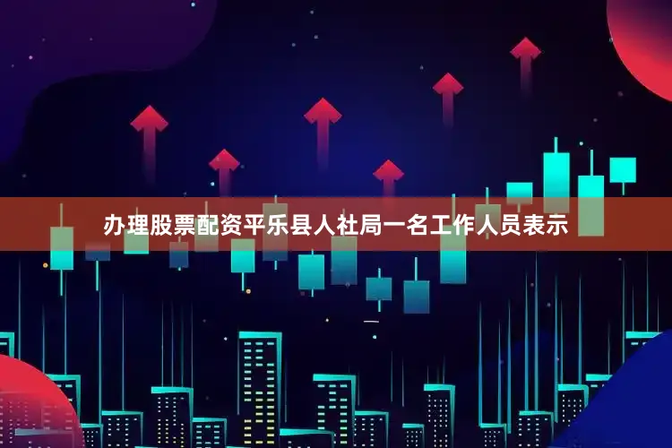 办理股票配资平乐县人社局一名工作人员表示