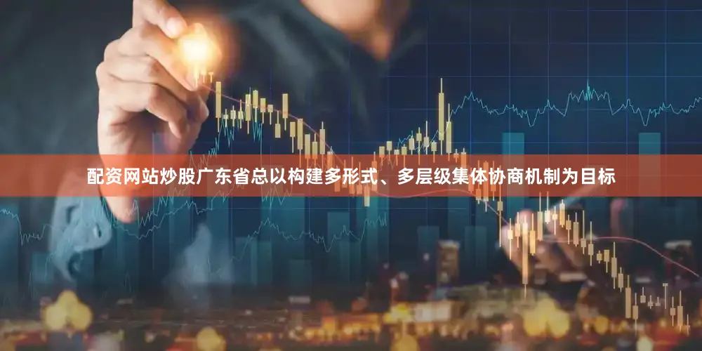 配资网站炒股广东省总以构建多形式、多层级集体协商机制为目标