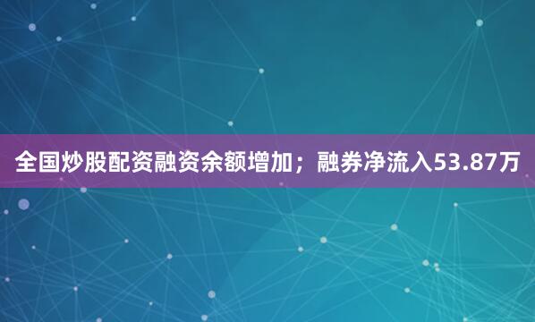 全国炒股配资融资余额增加；融券净流入53.87万