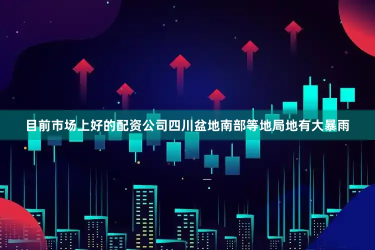 目前市场上好的配资公司四川盆地南部等地局地有大暴雨