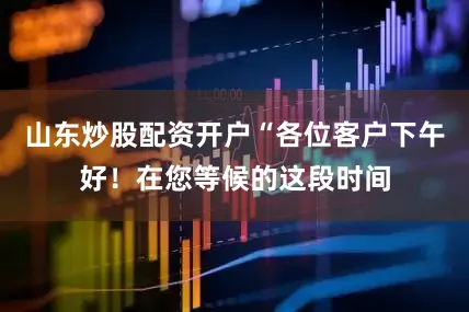 山东炒股配资开户“各位客户下午好！在您等候的这段时间