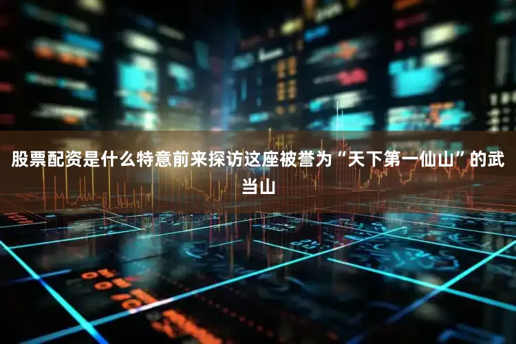 股票配资是什么特意前来探访这座被誉为“天下第一仙山”的武当山